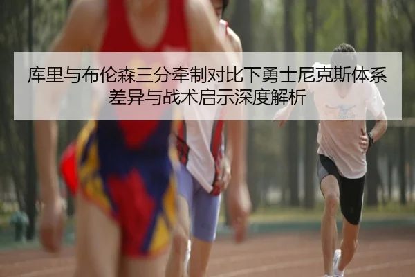 库里与布伦森三分牵制对比下勇士尼克斯体系差异与战术启示深度解析
